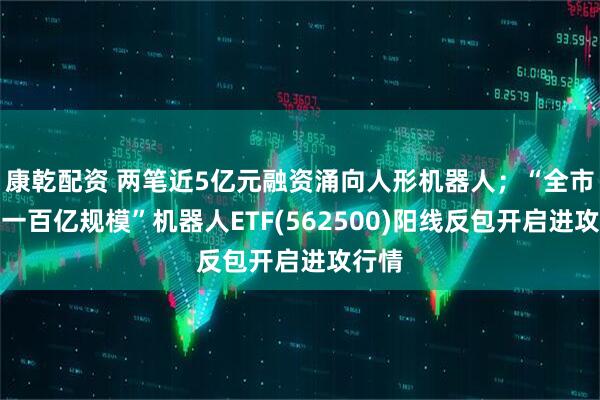 康乾配资 两笔近5亿元融资涌向人形机器人；“全市场唯一百亿规模”机器人ETF(562500)阳线反包开启进攻行情