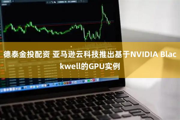 德泰金投配资 亚马逊云科技推出基于NVIDIA Blackwell的GPU实例