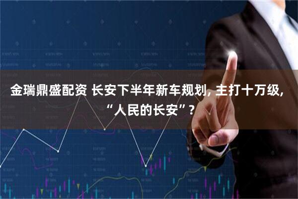 金瑞鼎盛配资 长安下半年新车规划, 主打十万级, “人民的长安”?