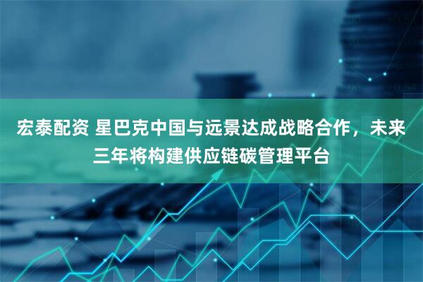 宏泰配资 星巴克中国与远景达成战略合作，未来三年将构建供应链碳管理平台