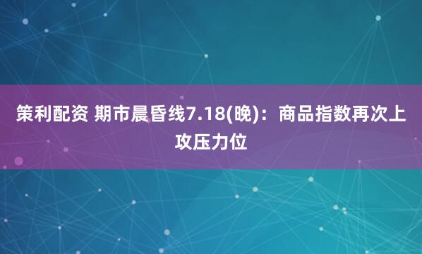 策利配资 期市晨昏线7.18(晚)：商品指数再次上攻压力位