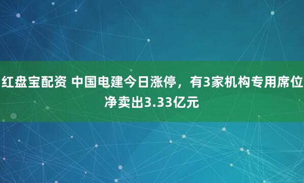 红盘宝配资 中国电建今日涨停，有3家机构专用席位净卖出3.33亿元