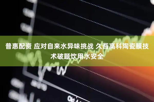 普惠配资 应对自来水异味挑战 久吾高科陶瓷膜技术破题饮用水安全