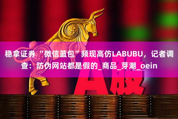 稳拿证券 “微信蓝包”频现高仿LABUBU，记者调查：防伪网站都是假的_商品_芽潮_oein