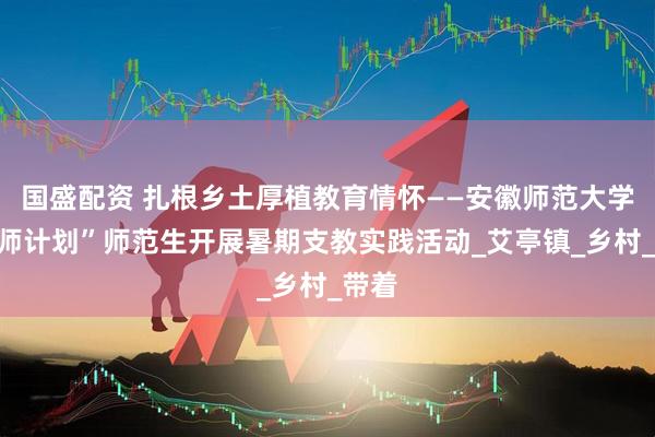 国盛配资 扎根乡土厚植教育情怀——安徽师范大学“优师计划”师范生开展暑期支教实践活动_艾亭镇_乡村_带着