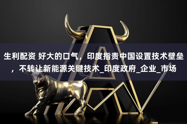 生利配资 好大的口气，印度指责中国设置技术壁垒，不转让新能源关键技术_印度政府_企业_市场