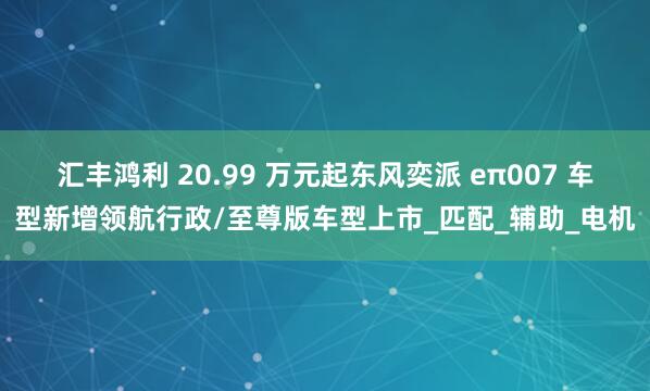汇丰鸿利 20.99 万元起东风奕派 eπ007 车型新增领航行政/至尊版车型上市_匹配_辅助_电机