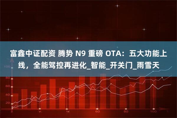 富鑫中证配资 腾势 N9 重磅 OTA：五大功能上线，全能驾控再进化_智能_开关门_雨雪天