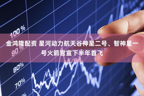 金鸿隆配资 星河动力航天谷神星二号、智神星一号火箭官宣下半年首飞