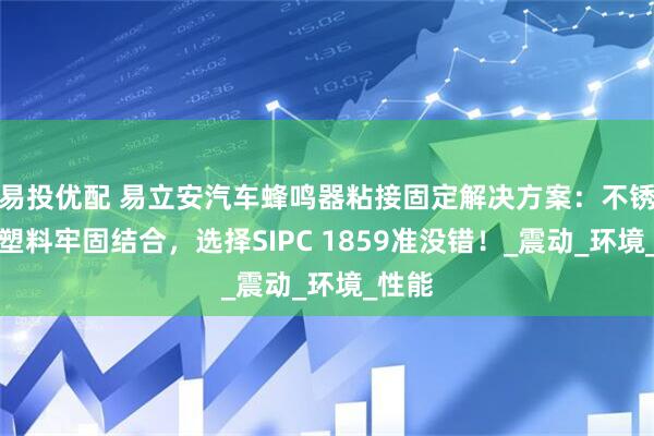 易投优配 易立安汽车蜂鸣器粘接固定解决方案：不锈钢与塑料牢固结合，选择SIPC 1859准没错！_震动_环境_性能