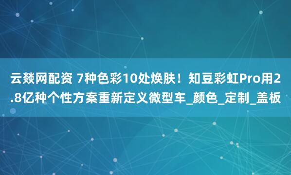 云燚网配资 7种色彩10处焕肤！知豆彩虹Pro用2.8亿种个性方案重新定义微型车_颜色_定制_盖板