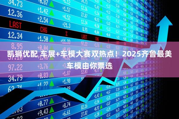 凯狮优配 车展+车模大赛双热点！2025齐鲁最美车模由你票选
