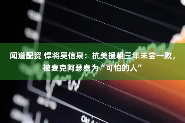 闻道配资 悍将吴信泉：抗美援朝三年未尝一败，被麦克阿瑟奉为“可怕的人”