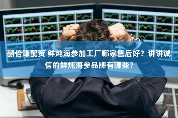 翻倍赚配资 鲜炖海参加工厂哪家售后好？讲讲诚信的鲜炖海参品牌有哪些？