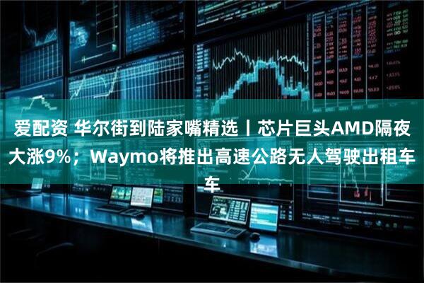 爱配资 华尔街到陆家嘴精选丨芯片巨头AMD隔夜大涨9%；Waymo将推出高速公路无人驾驶出租车