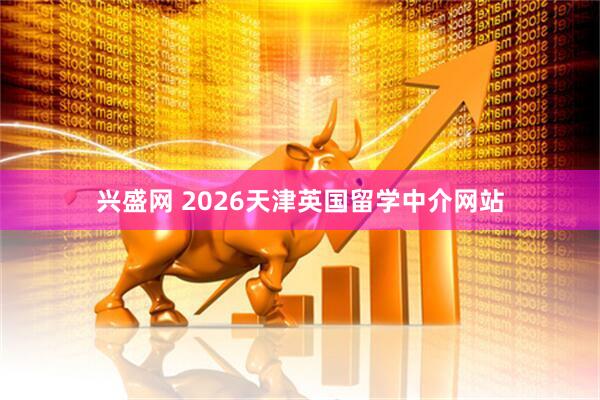 兴盛网 2026天津英国留学中介网站