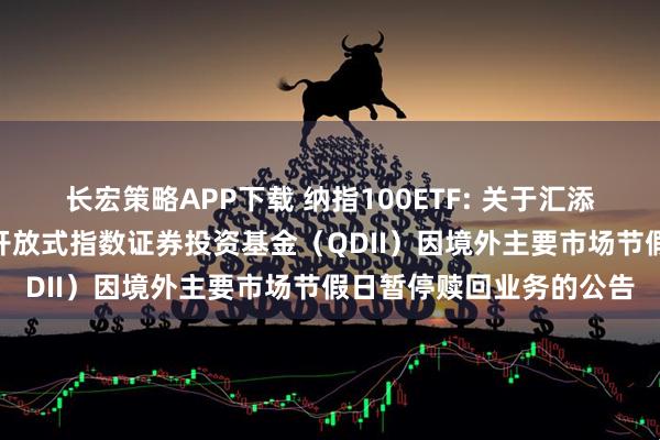 长宏策略APP下载 纳指100ETF: 关于汇添富纳斯达克100交易型开放式指数证券投资基金（QDII）因境外主要市场节假日暂停赎回业务的公告