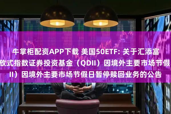 牛掌柜配资APP下载 美国50ETF: 关于汇添富MSCI美国50交易型开放式指数证券投资基金（QDII）因境外主要市场节假日暂停赎回业务的公告