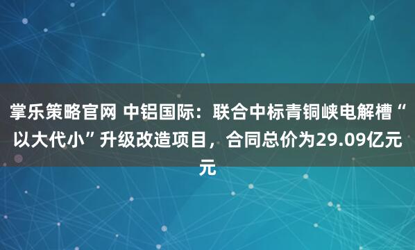 掌乐策略官网 中铝国际：联合中标青铜峡电解槽“以大代小”升级改造项目，合同总价为29.09亿元