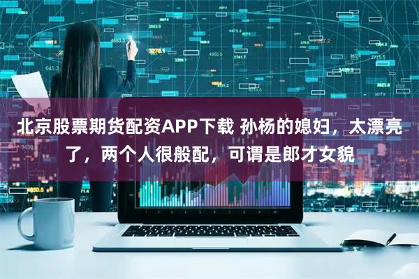 北京股票期货配资APP下载 孙杨的媳妇，太漂亮了，两个人很般配，可谓是郎才女貌