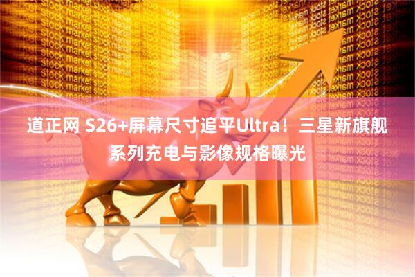 道正网 S26+屏幕尺寸追平Ultra！三星新旗舰系列充电与影像规格曝光