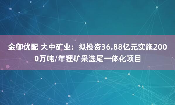 金御优配 大中矿业：拟投资36.88亿元实施2000万吨/年锂矿采选尾一体化项目